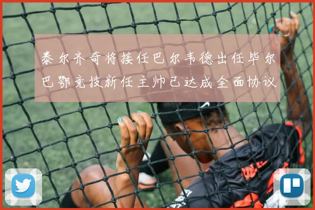 泰尔齐奇将接任巴尔韦德出任毕尔巴鄂竞技新任主帅已达成全面协议