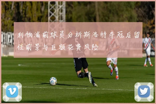 利物浦前球员分析斯洛特夺冠后留任前景与巨额花费风险
