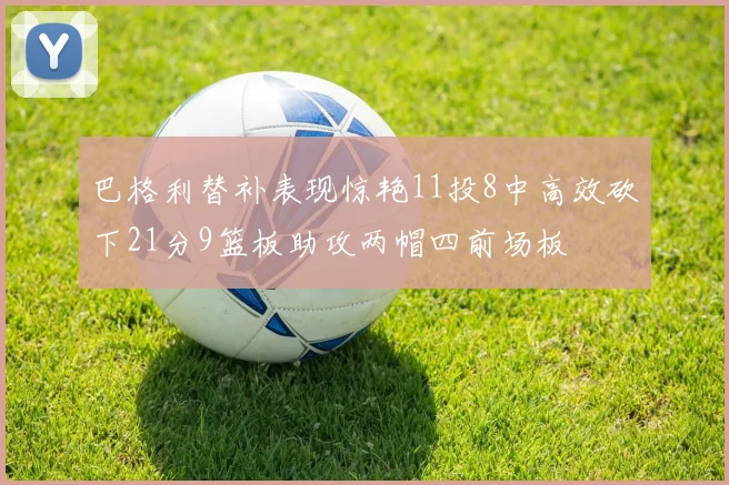 巴格利替补表现惊艳11投8中高效砍下21分9篮板助攻两帽四前场板