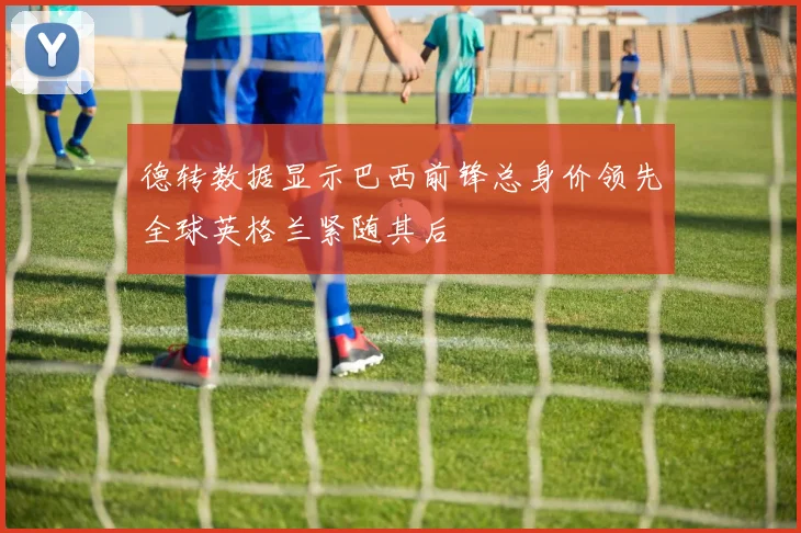 德转数据显示巴西前锋总身价领先全球英格兰紧随其后
