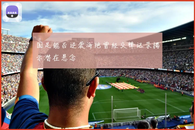 国足能否逆袭海地曾经交锋记录揭示潜在悬念