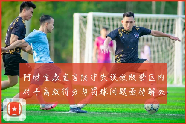 阿特金森直言防守失误致败禁区内对手高效得分与罚球问题亟待解决
