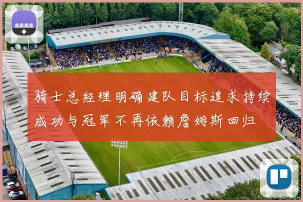 骑士总经理明确建队目标追求持续成功与冠军不再依赖詹姆斯回归