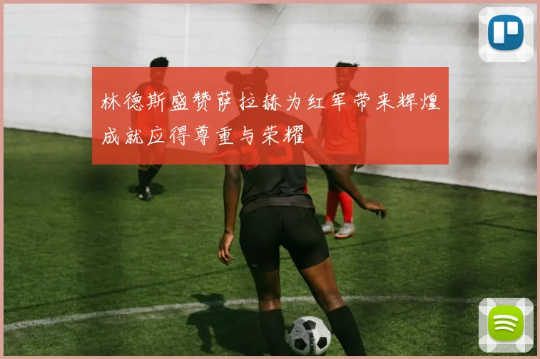 林德斯盛赞萨拉赫为红军带来辉煌成就应得尊重与荣耀