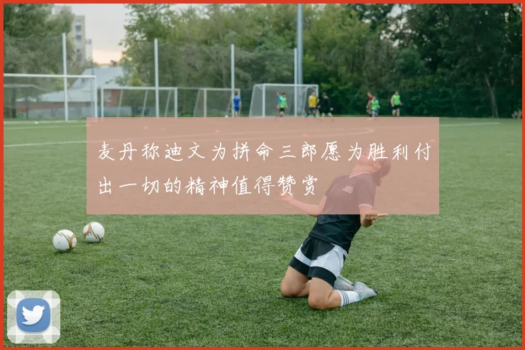 麦丹称迪文为拼命三郎愿为胜利付出一切的精神值得赞赏