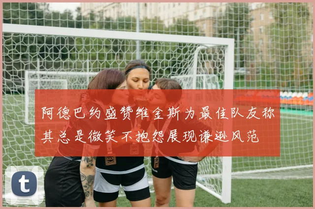 阿德巴约盛赞维金斯为最佳队友称其总是微笑不抱怨展现谦逊风范