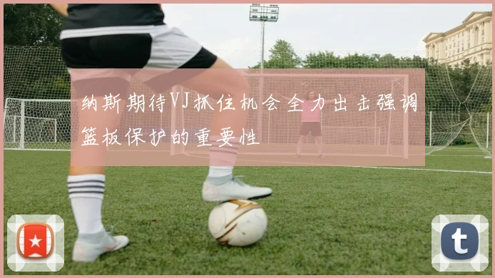纳斯期待VJ抓住机会全力出击强调篮板保护的重要性