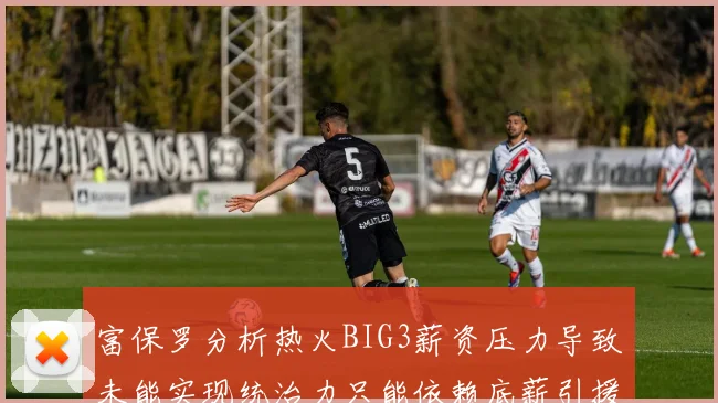 富保罗分析热火BIG3薪资压力导致未能实现统治力只能依赖底薪引援