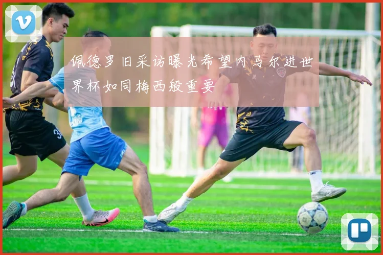 佩德罗旧采访曝光希望内马尔进世界杯如同梅西般重要