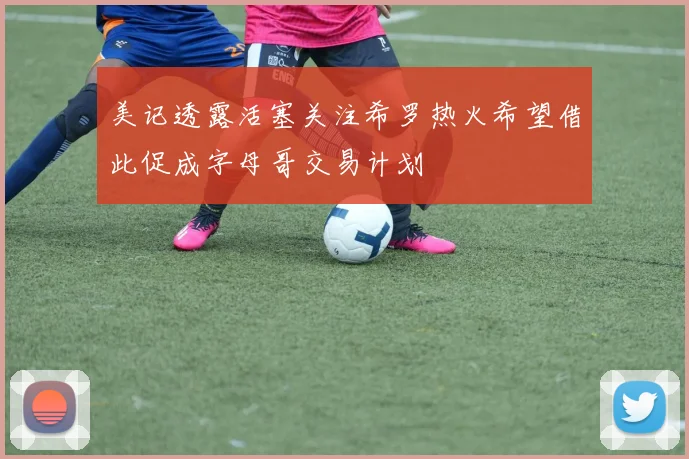 美记透露活塞关注希罗热火希望借此促成字母哥交易计划