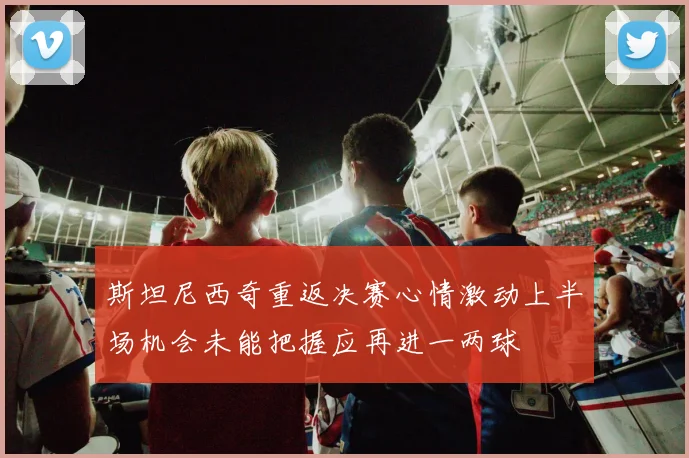 斯坦尼西奇重返决赛心情激动上半场机会未能把握应再进一两球