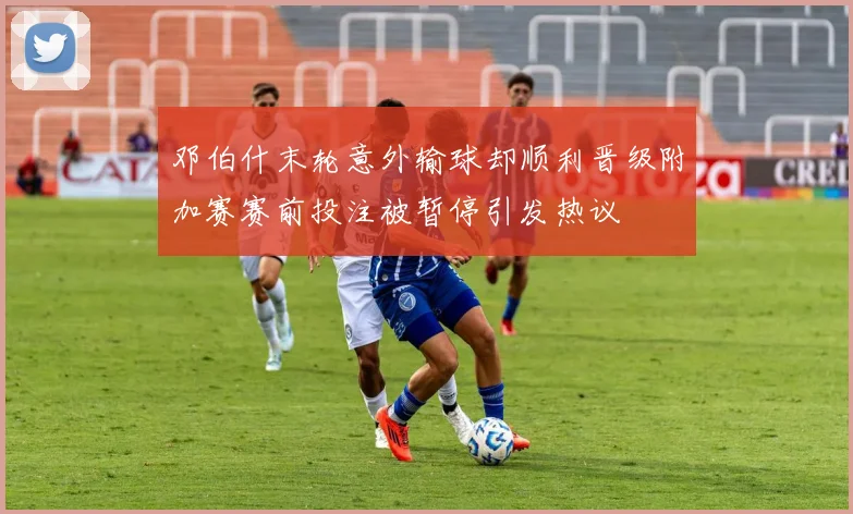 邓伯什末轮意外输球却顺利晋级附加赛赛前投注被暂停引发热议