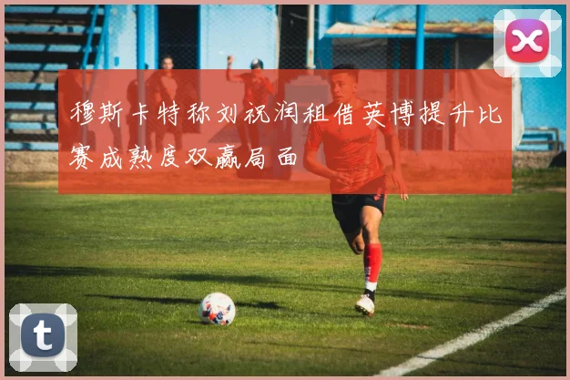 穆斯卡特称刘祝润租借英博提升比赛成熟度双赢局面