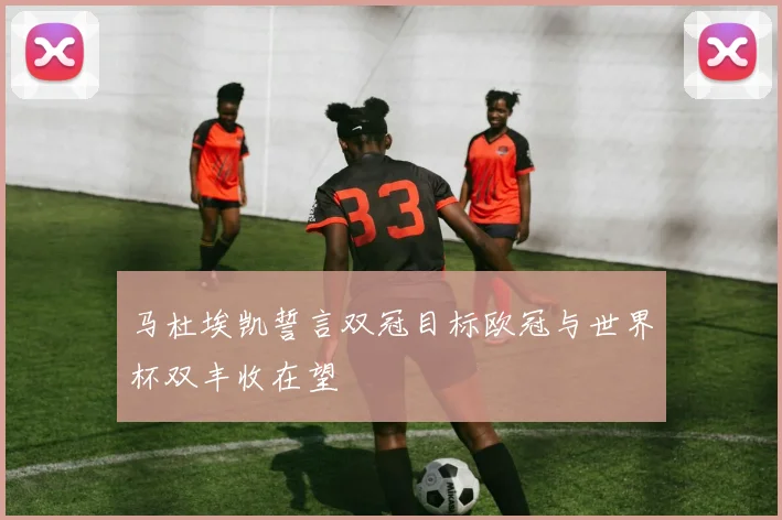 马杜埃凯誓言双冠目标欧冠与世界杯双丰收在望