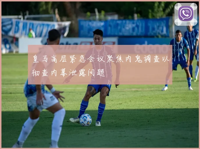 皇马高层紧急会议聚焦内鬼调查以彻查内幕泄露问题