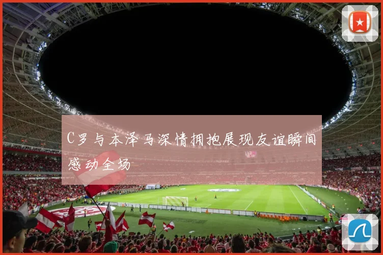 C罗与本泽马深情拥抱展现友谊瞬间感动全场